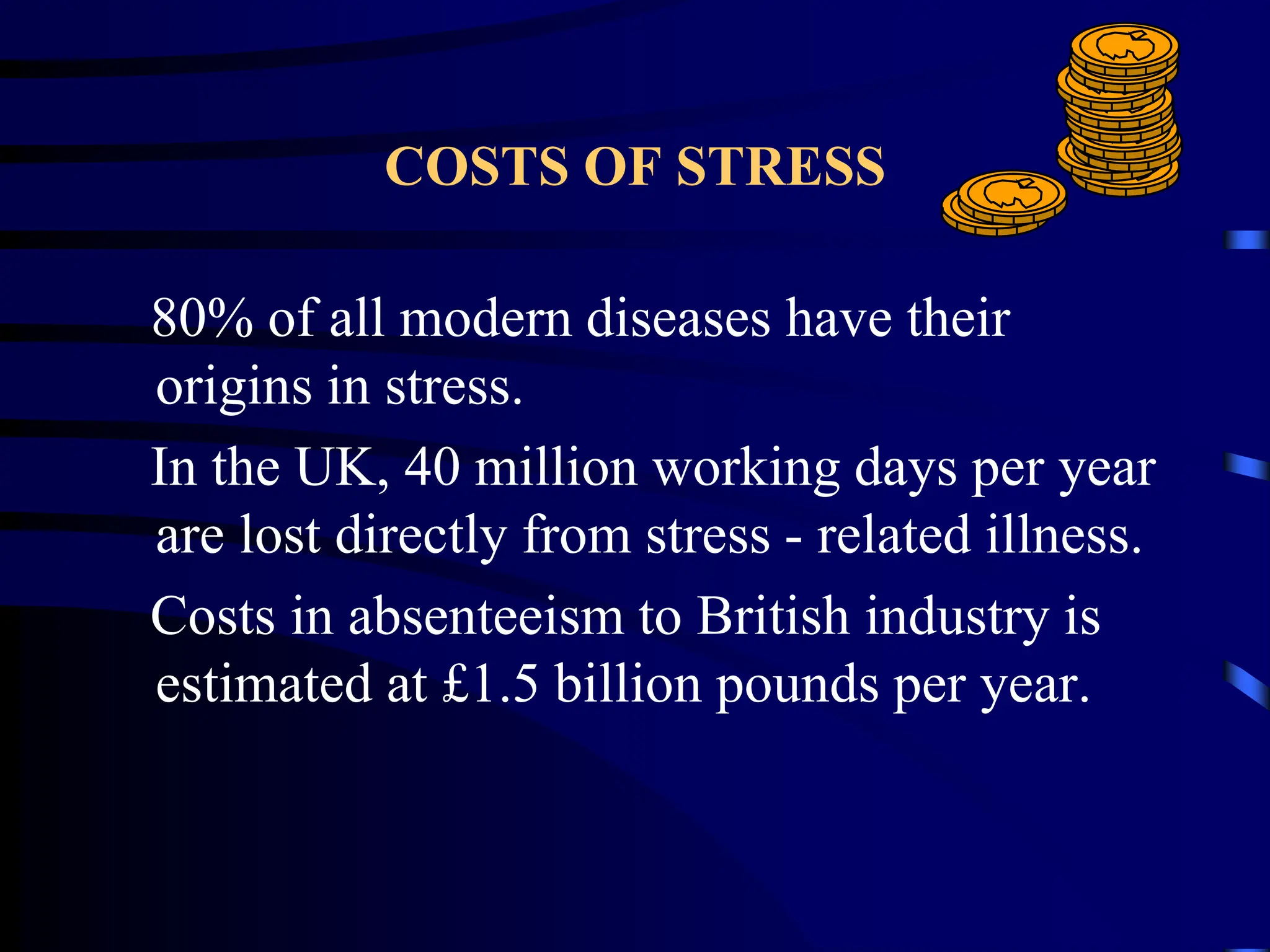 COSTS OF STRESS
80% of all modern diseases have their
origins in stress.
In the UK, 40 million working days per year
are lost directly from stress - related illness.
Costs in absenteeism to British industry is
estimated at £1.5 billion pounds per year.
 