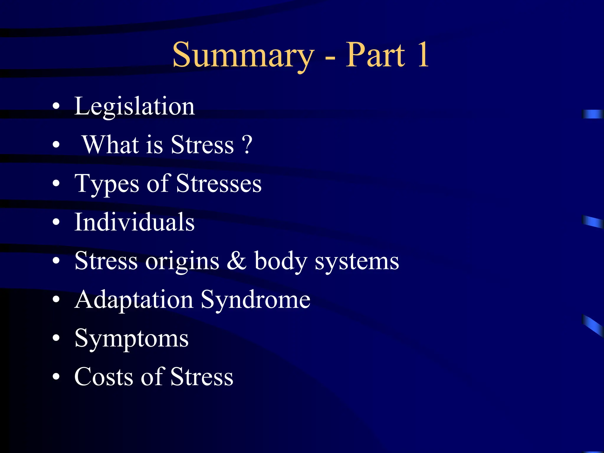 Summary - Part 1
• Legislation
• What is Stress ?
• Types of Stresses
• Individuals
• Stress origins & body systems
• Adaptation Syndrome
• Symptoms
• Costs of Stress
 
