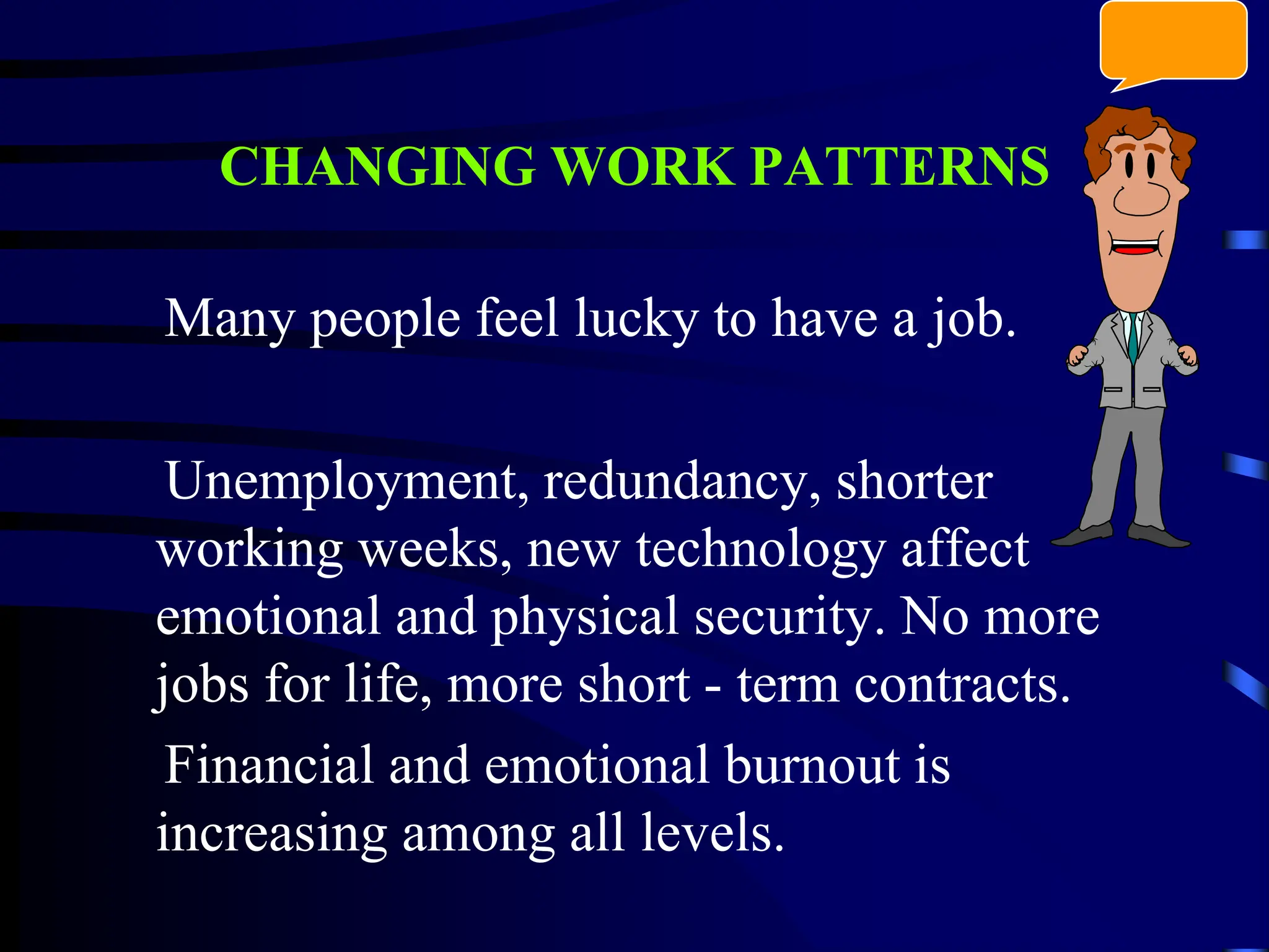 CHANGING WORK PATTERNS
Many people feel lucky to have a job.
Unemployment, redundancy, shorter
working weeks, new technology affect
emotional and physical security. No more
jobs for life, more short - term contracts.
Financial and emotional burnout is
increasing among all levels.
 