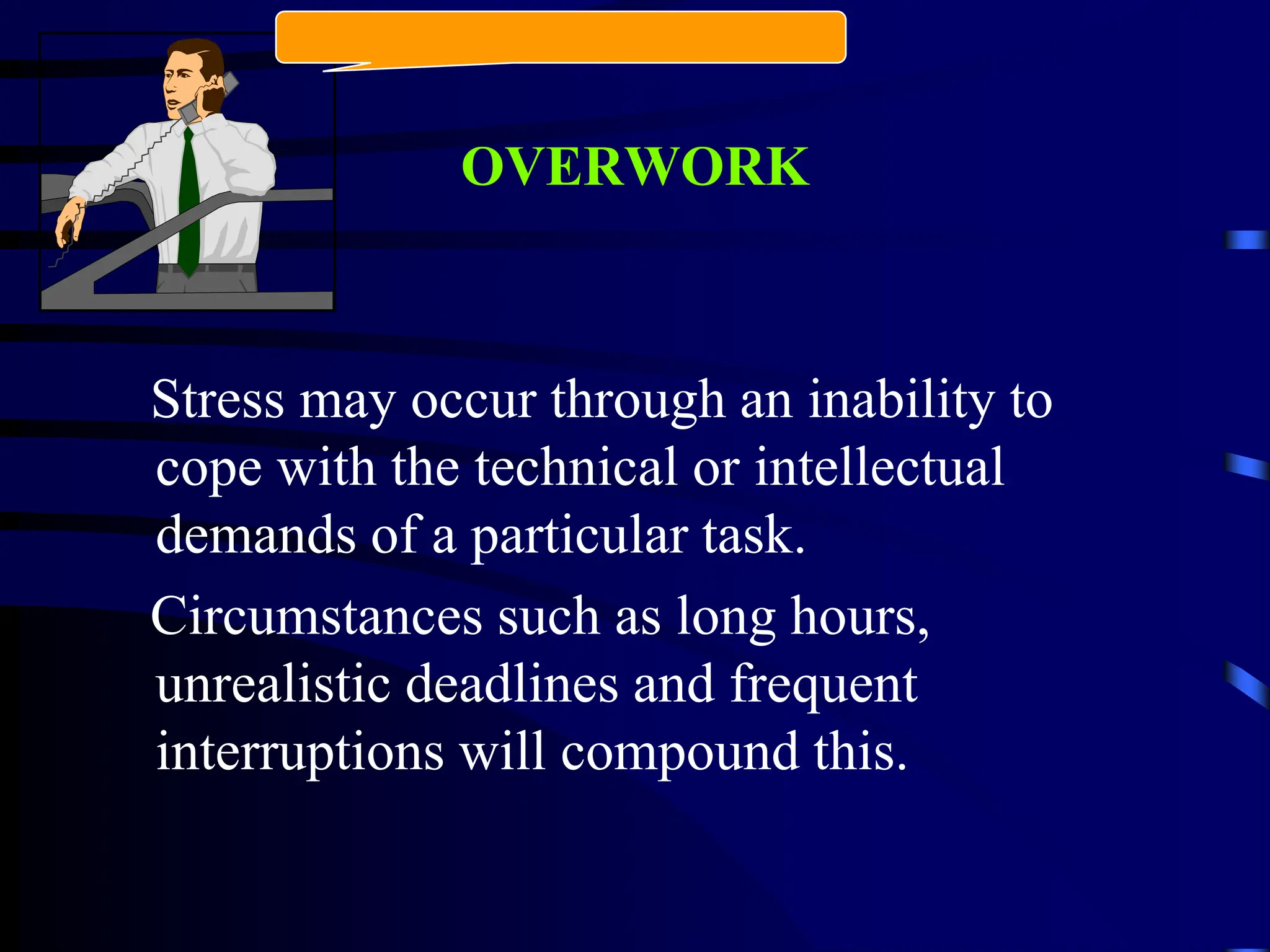 OVERWORK
Stress may occur through an inability to
cope with the technical or intellectual
demands of a particular task.
Circumstances such as long hours,
unrealistic deadlines and frequent
interruptions will compound this.
 