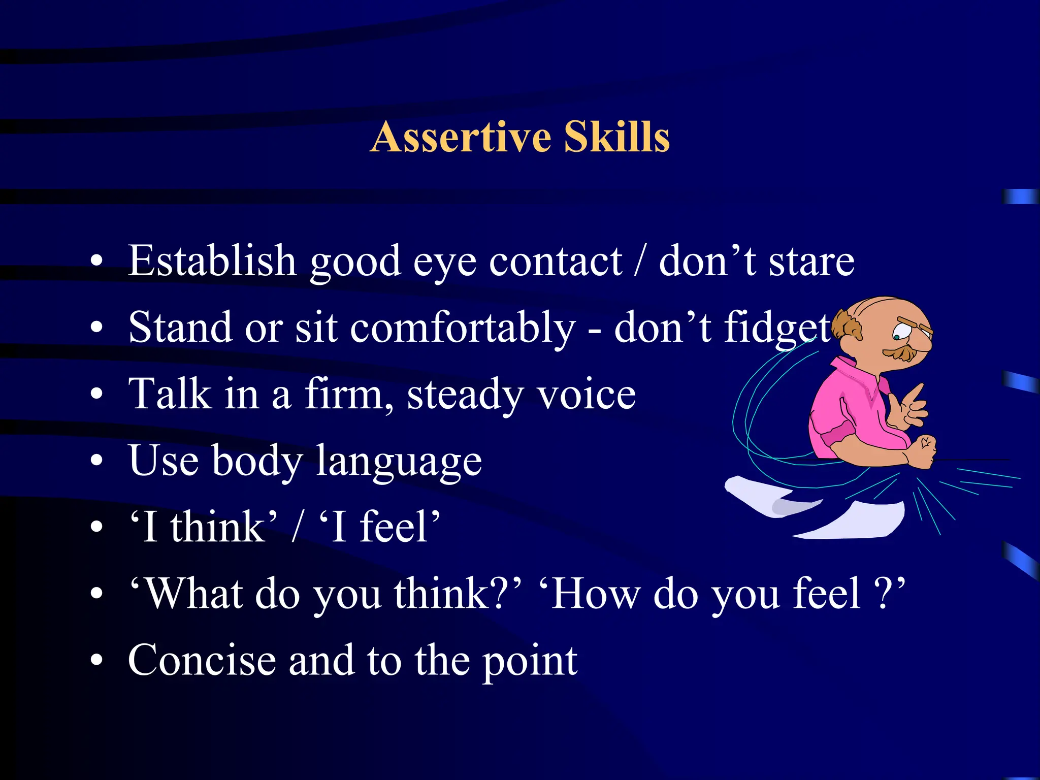 Assertive Skills
• Establish good eye contact / don’t stare
• Stand or sit comfortably - don’t fidget
• Talk in a firm, steady voice
• Use body language
• ‘I think’ / ‘I feel’
• ‘What do you think?’ ‘How do you feel ?’
• Concise and to the point
 