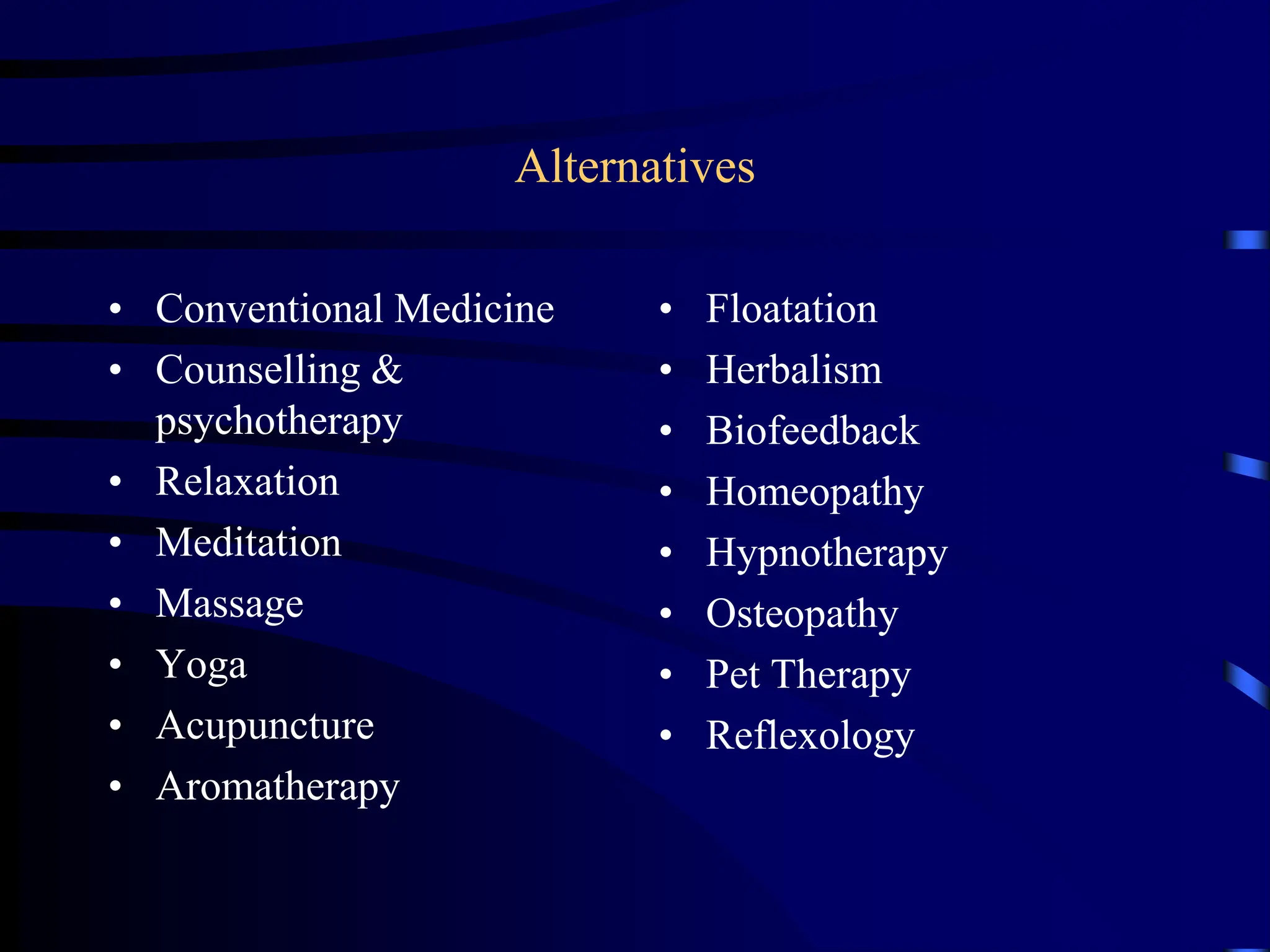Alternatives
• Conventional Medicine
• Counselling &
psychotherapy
• Relaxation
• Meditation
• Massage
• Yoga
• Acupuncture
• Aromatherapy
• Floatation
• Herbalism
• Biofeedback
• Homeopathy
• Hypnotherapy
• Osteopathy
• Pet Therapy
• Reflexology
 
