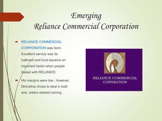 Emerging
Reliance Commercial Corporation
 RELIANCE COMMERCIAL
CORPORATION was born.
Excellent service was its
hallmark and trust became an
important factor when people
traded with RELIANCE.
 His margins were low ; however,
Dhirubhai chose to deal in bulk
and orders started coming .
 