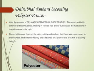 Dhirubhai Ambani becoming
Polyster Prince:-
 After the success of RELIANCE COMMERCIAL CORPORATION , Dhirubhai decided to
enter in Textiles Industries . Dealing in Textiles was a risky business as the fluctuations in
the prices were quite high.
 Dhirubhai however, learned the tricks quickly and realized that there was more money in
the business. He borrowed heavily and embarked on a journey that took him to dizzying
heights.
 