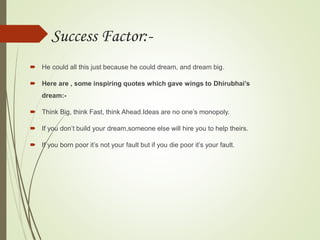 Success Factor:-
 He could all this just because he could dream, and dream big.
 Here are , some inspiring quotes which gave wings to Dhirubhai’s
dream:-
 Think Big, think Fast, think Ahead.Ideas are no one’s monopoly.
 If you don’t build your dream,someone else will hire you to help theirs.
 If you born poor it’s not your fault but if you die poor it’s your fault.
 