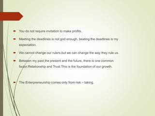  You do not require invitation to make profits.
 Meeting the deadlines is not god enough, beating the deadlines is my
expectation.
 We cannot change our rulers,but we can change the way they rule us.
 Between my past,the present and the future, there is one common
factor;Relationship and Trust.This is the foundation of our growth.
 The Enterpreneurship comes only from risk – taking.
 