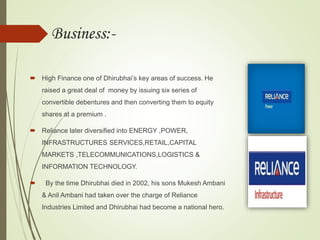 Business:-
 High Finance one of Dhirubhai’s key areas of success. He
raised a great deal of money by issuing six series of
convertible debentures and then converting them to equity
shares at a premium .
 Reliance later diversified into ENERGY ,POWER,
INFRASTRUCTURES SERVICES,RETAIL,CAPITAL
MARKETS ,TELECOMMUNICATIONS,LOGISTICS &
INFORMATION TECHNOLOGY.
 By the time Dhirubhai died in 2002, his sons Mukesh Ambani
& Anil Ambani had taken over the charge of Reliance
Industries Limited and Dhirubhai had become a national hero.
 