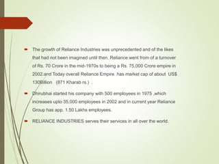  The growth of Reliance Industries was unprecedented and of the likes
that had not been imagined until then. Reliance went from of a turnover
of Rs. 70 Crore in the mid-1970s to being a Rs. 75,000 Crore empire in
2002.and Today overall Reliance Empire has market cap of about US$
130Billion (871 Kharab rs.) .
 Dhirubhai started his company with 500 employees in 1975 ,which
increases upto 35,000 employees in 2002 and in current year Reliance
Group has app. 1.50 Lakhs employees.
 RELIANCE INDUSTRIES serves their services in all over the world.
 