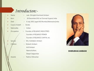 Introducton:-
 Name :- Late. Dhirajlal Hirachand Ambani
 Born :- 28 December1932 at Chorvad Gujarat, India
 Died :- 6 July 2002 (aged 69) Mumbai,Maharastra,India
 Cause of death :- Stroke
 Nationality :- Indian
 Occupation :- Founder of RELIANCE INDUSTRIES
Founder of RELIANCE POWER
Founder of RELIANCE CAPITAL etc.
 Spouse :- Mrs. Kokilaben Ambani
 Children :- Mukesh Ambani
Anil Ambani
Neena Kothari,
Deepti Salgaonkar
 Awards :- Padma Vibhushan
DHIRUBHAI AMBANI
 