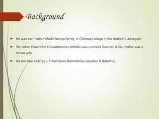 Background
 He was born into a Modh Baniya family, in Chorwad village in the district of Junagarh.
 His father Hirachand Govardhandas Ambani was a school Teacher, & his mother was a
house wife.
 He has four siblings – Trilochaben,Ramnikbhai,Jasuben & Natubhai.
 