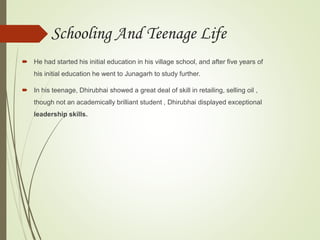  He had started his initial education in his village school, and after five years of
his initial education he went to Junagarh to study further.
 In his teenage, Dhirubhai showed a great deal of skill in retailing, selling oil ,
though not an academically brilliant student , Dhirubhai displayed exceptional
leadership skills.
Schooling And Teenage Life
 