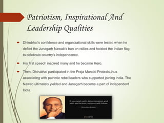 Patriotism, Inspirational And
Leadership Qualities
 Dhirubhai’s confidence and organizational skills were tested when he
defied the Junagarh Nawab’s ban on rallies and hoisted the Indian flag
to celebrate country’s independence.
 His first speech inspired many and he became Hero.
 Then, Dhirubhai participated in the Praja Mandal Protests,thus
associating with patriotic rebel leaders who supported joining India. The
Nawab ultimately yielded and Junagarh become a part of independent
India.
 