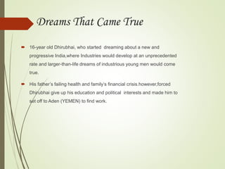Dreams That Came True
 16-year old Dhirubhai, who started dreaming about a new and
progressive India,where Industries would develop at an unprecedented
rate and larger-than-life dreams of industrious young men would come
true.
 His father’s failing health and family’s financial crisis.however,forced
Dhirubhai give up his education and political interests and made him to
set off to Aden (YEMEN) to find work.
 