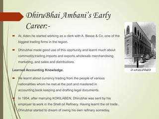 DhiruBhai Ambani’s Early
Career:-
 At, Aden,he started working as a clerk with A. Besse & Co.-one of the
biggest trading firms in the region.
 Dhirubhai made good use of this opprtunity and learnt much about
commodity,trading,imports and exports,wholesale merchandising,
marketing, and sales and distributions.
Learned Accounting Knowledge.
 He learnt about currency trading from the people of various
nationalities whom he met at the port and mastered in
accounting,book keeping and drafting legal documents.
 In 1954, after marrying KOKILABEN, Dhirubhai was sent by his
employer to work in the Shell oil Refinery. Having learnt the oil trade ,
Dhirubhai started to dream of owing his own refinary someday.
 