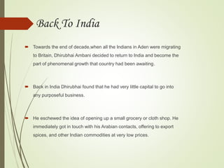 Back To India
 Towards the end of decade,when all the Indians in Aden were migrating
to Britain, Dhirubhai Ambani decided to return to India and become the
part of phenomenal growth that country had been awaiting.
 Back in India Dhirubhai found that he had very little capital to go into
any purposeful business.
 He eschewed the idea of opening up a small grocery or cloth shop. He
immediately got in touch with his Arabian contacts, offering to export
spices, and other Indian commodities at very low prices.
 