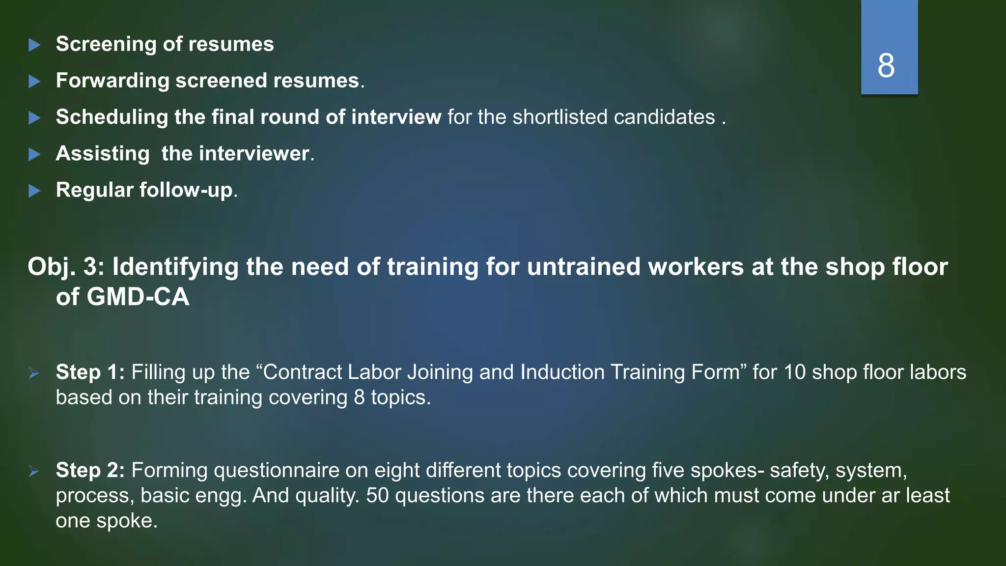  Screening of resumes
 Forwarding screened resumes.
 Scheduling the final round of interview for the shortlisted candidates .
 Assisting the interviewer.
 Regular follow-up.
Obj. 3: Identifying the need of training for untrained workers at the shop floor
of GMD-CA
 Step 1: Filling up the “Contract Labor Joining and Induction Training Form” for 10 shop floor labors
based on their training covering 8 topics.
 Step 2: Forming questionnaire on eight different topics covering five spokes- safety, system,
process, basic engg. And quality. 50 questions are there each of which must come under ar least
one spoke.
8
 