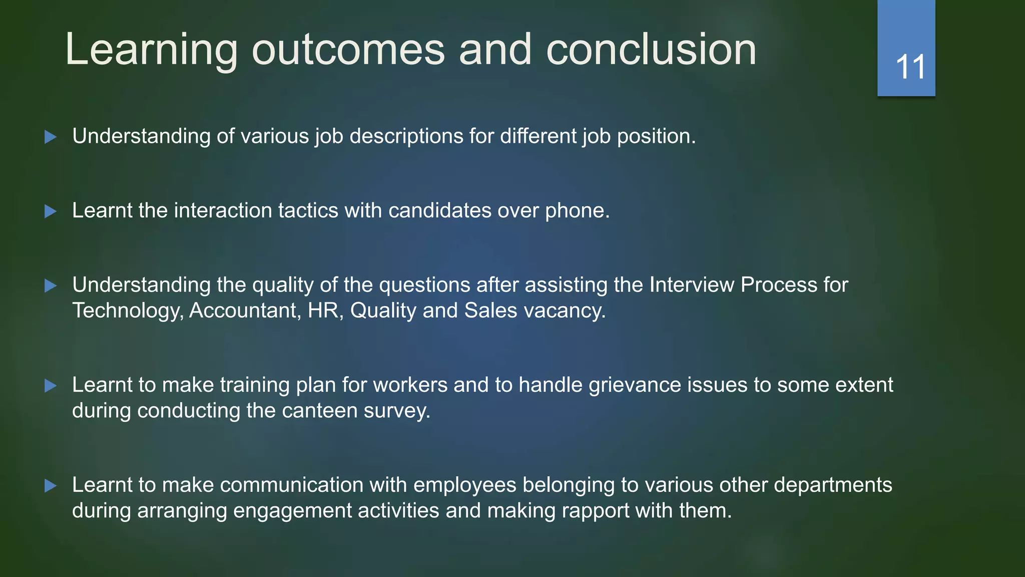 Learning outcomes and conclusion
 Understanding of various job descriptions for different job position.
 Learnt the interaction tactics with candidates over phone.
 Understanding the quality of the questions after assisting the Interview Process for
Technology, Accountant, HR, Quality and Sales vacancy.
 Learnt to make training plan for workers and to handle grievance issues to some extent
during conducting the canteen survey.
 Learnt to make communication with employees belonging to various other departments
during arranging engagement activities and making rapport with them.
11
 