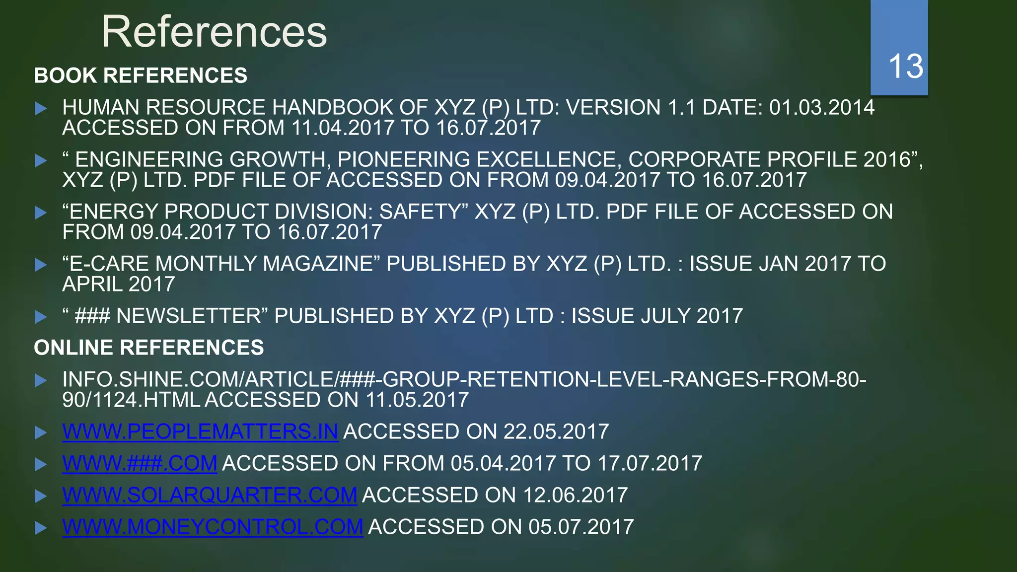 References
BOOK REFERENCES
 HUMAN RESOURCE HANDBOOK OF XYZ (P) LTD: VERSION 1.1 DATE: 01.03.2014
ACCESSED ON FROM 11.04.2017 TO 16.07.2017
 “ ENGINEERING GROWTH, PIONEERING EXCELLENCE, CORPORATE PROFILE 2016”,
XYZ (P) LTD. PDF FILE OF ACCESSED ON FROM 09.04.2017 TO 16.07.2017
 “ENERGY PRODUCT DIVISION: SAFETY” XYZ (P) LTD. PDF FILE OF ACCESSED ON
FROM 09.04.2017 TO 16.07.2017
 “E-CARE MONTHLY MAGAZINE” PUBLISHED BY XYZ (P) LTD. : ISSUE JAN 2017 TO
APRIL 2017
 “ ### NEWSLETTER” PUBLISHED BY XYZ (P) LTD : ISSUE JULY 2017
ONLINE REFERENCES
 INFO.SHINE.COM/ARTICLE/###-GROUP-RETENTION-LEVEL-RANGES-FROM-80-
90/1124.HTML ACCESSED ON 11.05.2017
 WWW.PEOPLEMATTERS.IN ACCESSED ON 22.05.2017
 WWW.###.COM ACCESSED ON FROM 05.04.2017 TO 17.07.2017
 WWW.SOLARQUARTER.COM ACCESSED ON 12.06.2017
 WWW.MONEYCONTROL.COM ACCESSED ON 05.07.2017
13
 