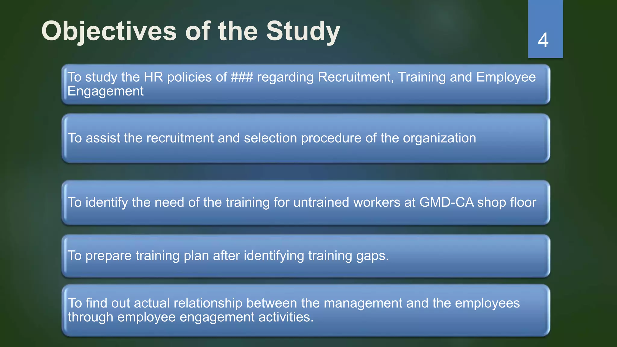 Objectives of the Study
To study the HR policies of ### regarding Recruitment, Training and Employee
Engagement
To assist the recruitment and selection procedure of the organization
To prepare training plan after identifying training gaps.
To find out actual relationship between the management and the employees
through employee engagement activities.
To identify the need of the training for untrained workers at GMD-CA shop floor
4
 