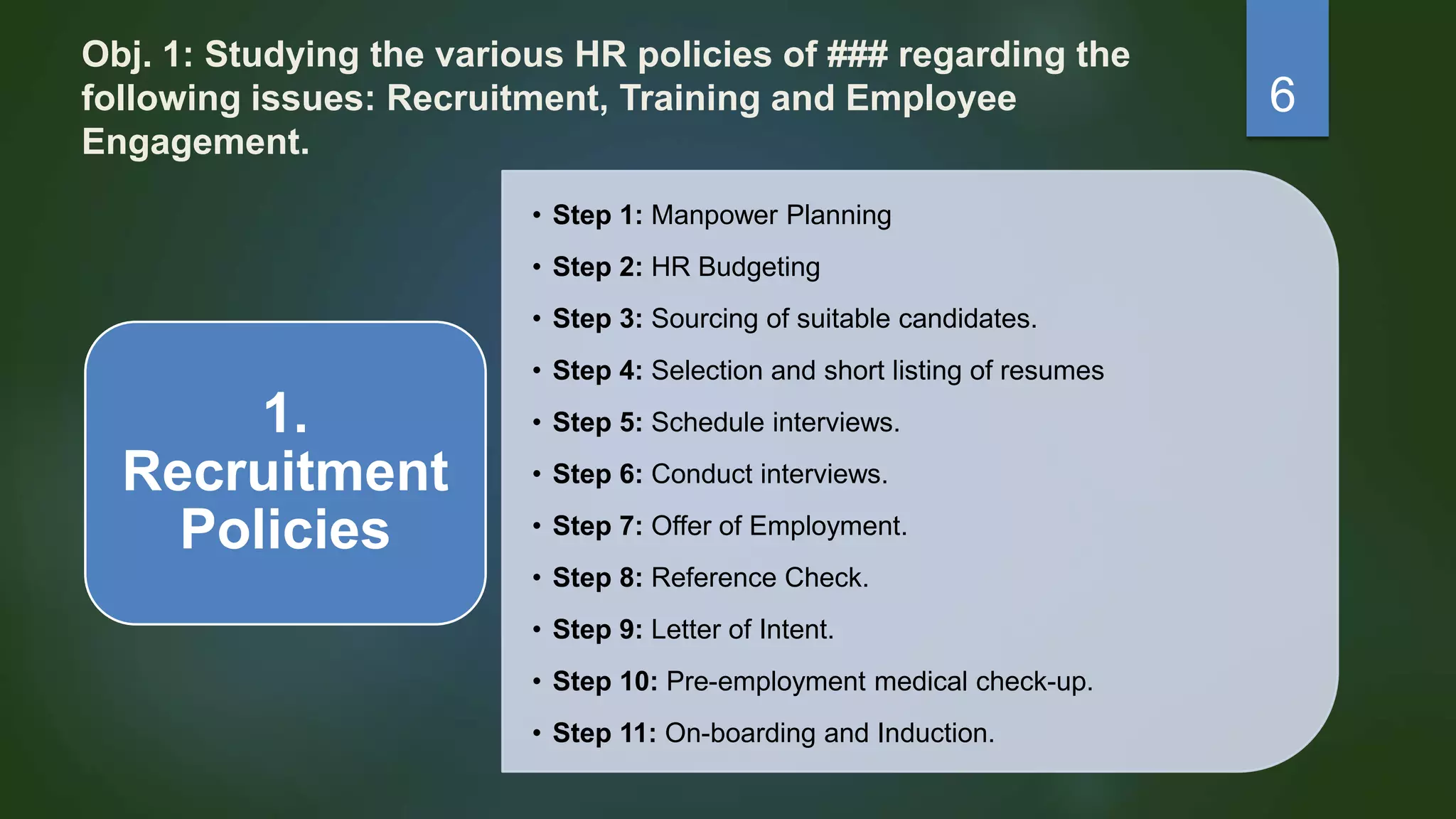 Obj. 1: Studying the various HR policies of ### regarding the
following issues: Recruitment, Training and Employee
Engagement.
• Step 1: Manpower Planning
• Step 2: HR Budgeting
• Step 3: Sourcing of suitable candidates.
• Step 4: Selection and short listing of resumes
• Step 5: Schedule interviews.
• Step 6: Conduct interviews.
• Step 7: Offer of Employment.
• Step 8: Reference Check.
• Step 9: Letter of Intent.
• Step 10: Pre-employment medical check-up.
• Step 11: On-boarding and Induction.
1.
Recruitment
Policies
6
 