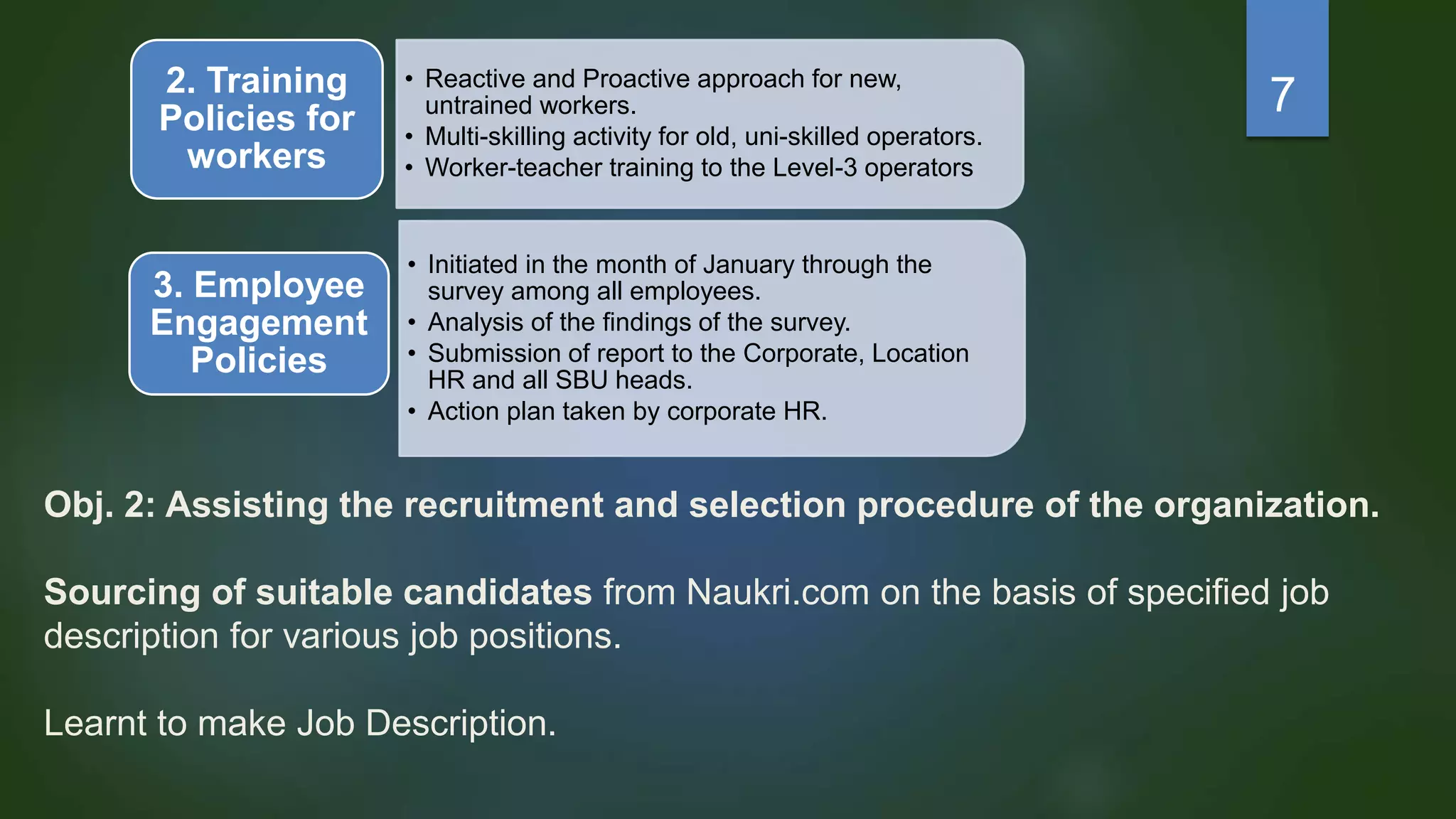Obj. 2: Assisting the recruitment and selection procedure of the organization.
Sourcing of suitable candidates from Naukri.com on the basis of specified job
description for various job positions.
Learnt to make Job Description.
• Reactive and Proactive approach for new,
untrained workers.
• Multi-skilling activity for old, uni-skilled operators.
• Worker-teacher training to the Level-3 operators
2. Training
Policies for
workers
• Initiated in the month of January through the
survey among all employees.
• Analysis of the findings of the survey.
• Submission of report to the Corporate, Location
HR and all SBU heads.
• Action plan taken by corporate HR.
3. Employee
Engagement
Policies
7
 