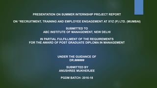 PRESENTATION ON SUMMER INTERNSHIP PROJECT REPORT
ON “RECRUITMENT, TRAINING AND EMPLOYEE ENGAGEMENT AT XYZ (P) LTD. (MUMBAI)
SUBMITTED TO
ABC INSTITUTE OF MANAGEMENT, NEW DELHI
IN PARTIAL FULFILLMENT OF THE REQUIREMENTS
FOR THE AWARD OF POST GRADUATE DIPLOMA IN MANAGEMENT
UNDER THE GUIDANCE OF
DR.######
SUBMITTED BY
ANUSHREE MUKHERJEE
PGDM BATCH- 2016-18
 