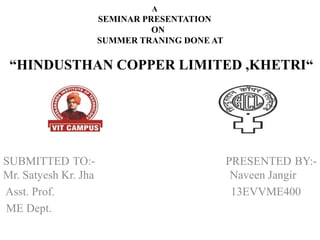 A
SEMINAR PRESENTATION
ON
SUMMER TRANING DONE AT
“HINDUSTHAN COPPER LIMITED ,KHETRI“
SUBMITTED TO:- PRESENTED BY:-
Mr. Satyesh Kr. Jha Naveen Jangir
Asst. Prof. 13EVVME400
ME Dept.
 