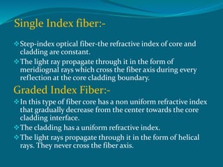 Single Index fiber:-
Step-index optical fiber-the refractive index of core and
cladding are constant.
The light ray propagate through it in the form of
meridiognal rays which cross the fiber axis during every
reflection at the core cladding boundary.
Graded Index Fiber:-
In this type of fiber core has a non uniform refractive index
that gradually decrease from the center towards the core
cladding interface.
The cladding has a uniform refractive index.
The light rays propagate through it in the form of helical
rays. They never cross the fiber axis.
 