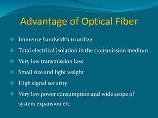 Advantage of Optical Fiber
 Immense bandwidth to utilize
 Total electrical isolation in the transmission medium
 Very low transmission loss
 Small size and light weight
 High signal security
 Very low power consumption and wide scope of
system expansion etc.
 