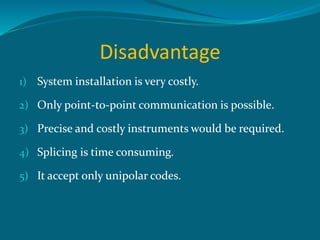 Disadvantage
1) System installation is very costly.
2) Only point-to-point communication is possible.
3) Precise and costly instruments would be required.
4) Splicing is time consuming.
5) It accept only unipolar codes.
 