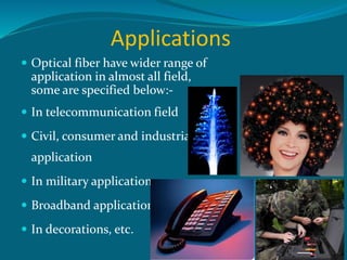 Applications
 Optical fiber have wider range of
application in almost all field,
some are specified below:-
 In telecommunication field
 Civil, consumer and industrial
application
 In military applications
 Broadband applications
 In decorations, etc.
 