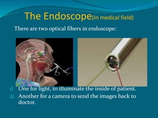The Endoscope(In medical field)
There are two optical fibers in endoscope:
1) One for light, to illuminate the inside of patient.
2) Another for a camera to send the images back to
doctor.
 