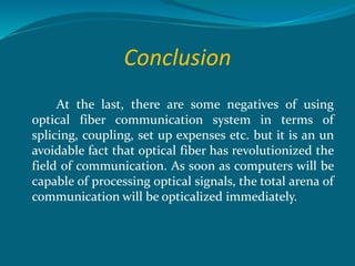 Conclusion
At the last, there are some negatives of using
optical fiber communication system in terms of
splicing, coupling, set up expenses etc. but it is an un
avoidable fact that optical fiber has revolutionized the
field of communication. As soon as computers will be
capable of processing optical signals, the total arena of
communication will be opticalized immediately.
 