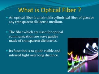 What is Optical Fiber ?
 An optical fiber is a hair thin cylindrical fiber of glass or
any transparent dielectric medium.
 The fiber which are used for optical
communication are wave guides
made of transparent dielectrics.
 Its function is to guide visible and
infrared light over long distance.
 