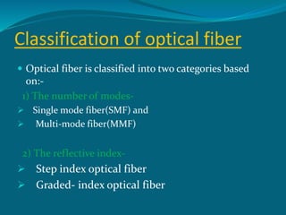 Classification of optical fiber
 Optical fiber is classified into two categories based
on:-
1) The number of modes-
 Single mode fiber(SMF) and
 Multi-mode fiber(MMF)
2) The reflective index-
 Step index optical fiber
 Graded- index optical fiber
 