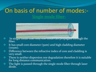 On basis of number of modes:-
Single mode fiber-
 In single mode fiber only one mode can propagate through the
fiber.
 It has small core diameter (5um) and high cladding diameter
(70um).
 Difference between the refractive index of core and cladding is
very small.
 There is neither dispersion nor degradation therefore it is suitable
for long distance communication.
 The light is passed through the single mode fiber through laser
diode.
 