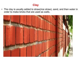 Clay
● The clay is usually added to straw(rice straw), sand, and then water in
order to make bricks that are used as walls.
 