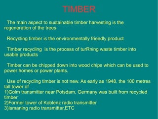 The main aspect to sustainable timber harvesting is the
regeneration of the trees
Recycling timber is the environmentally friendly product
Timber recycling is the process of turRning waste timber into
usable products
Timber can be chipped down into wood chips which can be used to
power homes or power plants.
Use of recycling timber is not new. As early as 1948, the 100 metres
tall tower of
1)Golm transmitter near Potsdam, Germany was built from recycled
timber
2)Former tower of Koblenz radio transmitter
3)Ismaning radio transmitter,ETC
TIMBER
 