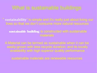 What is sustainable buildings
“ sustainability” is simple and it’s really just about living our
lives so that we don’t consume more natural resources
sustainable building is constructed with sustainable
materials
A Material can be termed as sustainable when it can be
easily-grown with less recycle duration; and its locally
availability with high superior quality performance
sustainable materials are renewable resources
 