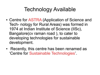 Technology Available
● Centre for ASTRA (Application of Science and
Tech- nology for Rural Areas) was formed in
1974 at Indian Institute of Science (IISc),
Bangalore(cv raman road ), to cater to
developing technologies for sustainable
development.
● Recently, this centre has been renamed as
‘Centre for Sustainable Technologies’.
 
