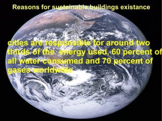 ● cities are responsible for around two
thirds of the energy used, 60 percent of
all water consumed and 70 percent of
gases worldwide
Reasons for sustainable buildings existance
 
