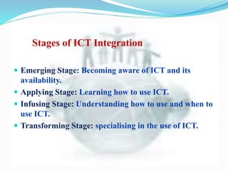Stages of ICT Integration
 Emerging Stage: Becoming aware of ICT and its
availability.
 Applying Stage: Learning how to use ICT.
 Infusing Stage: Understanding how to use and when to
use ICT.
 Transforming Stage: specialising in the use of ICT.
 