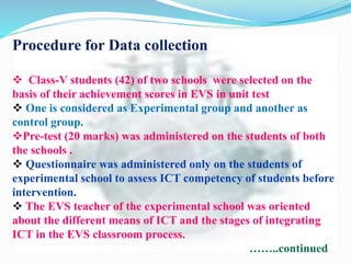 Procedure for Data collection
 Class-V students (42) of two schools were selected on the
basis of their achievement scores in EVS in unit test
 One is considered as Experimental group and another as
control group.
Pre-test (20 marks) was administered on the students of both
the schools .
 Questionnaire was administered only on the students of
experimental school to assess ICT competency of students before
intervention.
 The EVS teacher of the experimental school was oriented
about the different means of ICT and the stages of integrating
ICT in the EVS classroom process.
……..continued
 