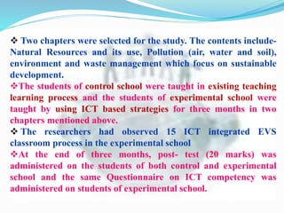  Two chapters were selected for the study. The contents include-
Natural Resources and its use, Pollution (air, water and soil),
environment and waste management which focus on sustainable
development.
The students of control school were taught in existing teaching
learning process and the students of experimental school were
taught by using ICT based strategies for three months in two
chapters mentioned above.
 The researchers had observed 15 ICT integrated EVS
classroom process in the experimental school
At the end of three months, post- test (20 marks) was
administered on the students of both control and experimental
school and the same Questionnaire on ICT competency was
administered on students of experimental school.
 