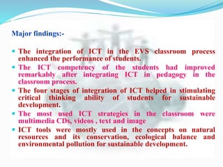 Major findings:-
 The integration of ICT in the EVS classroom process
enhanced the performance of students.
 The ICT competency of the students had improved
remarkably after integrating ICT in pedagogy in the
classroom process.
 The four stages of integration of ICT helped in stimulating
critical thinking ability of students for sustainable
development.
 The most used ICT strategies in the classroom were
multimedia CDs, videos , text and image
 ICT tools were mostly used in the concepts on natural
resources and its conservation, ecological balance and
environmental pollution for sustainable development.
 