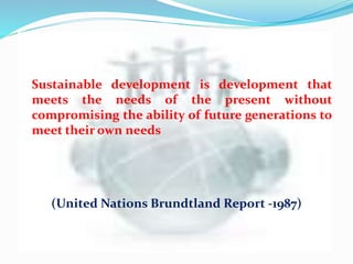 Sustainable development is development that
meets the needs of the present without
compromising the ability of future generations to
meet their own needs
(United Nations Brundtland Report -1987)
 