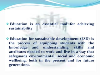  Education is an essential tool for achieving
sustainability
 Education for sustainable development (ESD) is
the process of equipping students with the
knowledge and understanding, skills and
attributes needed to work and live in a way that
safeguards environmental, social and economic
wellbeing, both in the present and for future
generations.
 