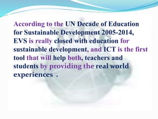 According to the UN Decade of Education
for Sustainable Development 2005-2014,
EVS is really closed with education for
sustainable development, and ICT is the first
tool that will help both, teachers and
students by providing the real world
experiences .
 