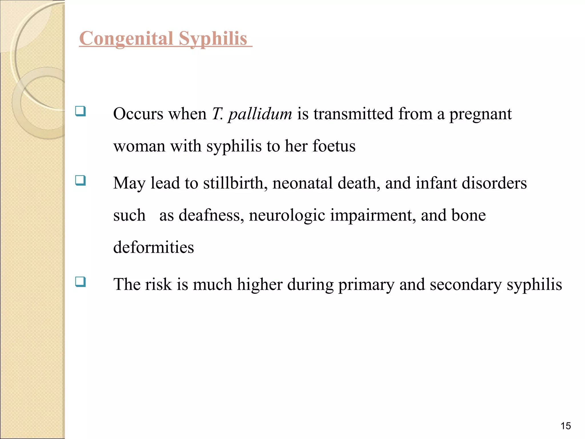 Congenital Syphilis
 Occurs when T. pallidum is transmitted from a pregnant
woman with syphilis to her foetus
 May lead to stillbirth, neonatal death, and infant disorders
such as deafness, neurologic impairment, and bone
deformities
 The risk is much higher during primary and secondary syphilis
15
 