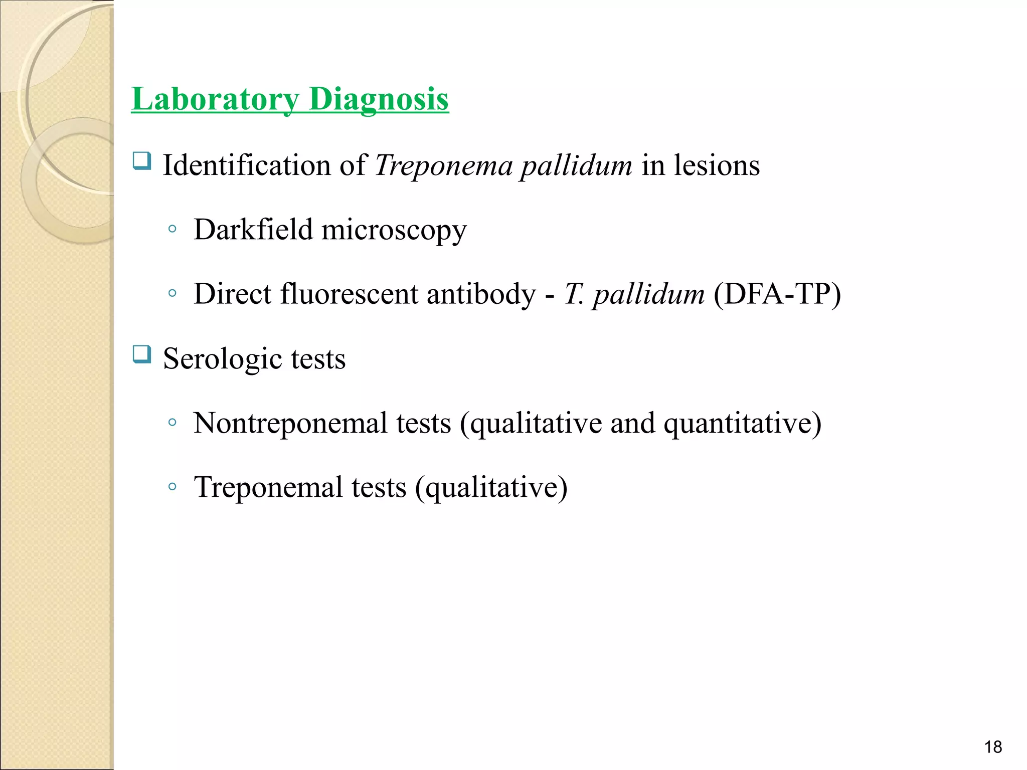 Laboratory Diagnosis
 Identification of Treponema pallidum in lesions
◦ Darkfield microscopy
◦ Direct fluorescent antibody - T. pallidum (DFA-TP)
 Serologic tests
◦ Nontreponemal tests (qualitative and quantitative)
◦ Treponemal tests (qualitative)
18
 